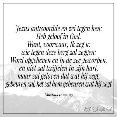 Bijbelvers markus 11-22 Jezus antwoordde en zei tegen hen heb geloof in God want voorwaar ik zeg u wie tegen deze berg zal zeggen word opgeheven en in de zee geworpen en niet zal twijfelen in zijn hart maar zal geloven dat wat hij zegt zal gebeuren het zal hem gebeuren wat hij zegt