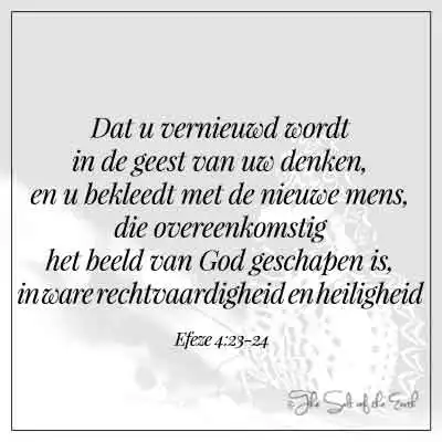 Bijbeltekst efeze 4-23-24-dat u vernieuwd wordt in de geest van uw denken en u bekleedt met de nieuwe mens (aandoen) die overeenkomstig het beeld van God geschapen is in ware rechtvaardigheid en heiligheid