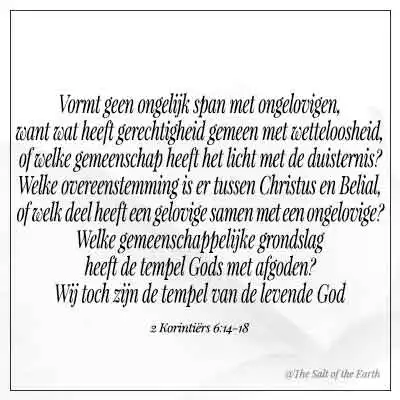 bijbeltekst 2 korintiërs 6-14 vormt geen ongelijk span vormen met ongelovige wat heeft gerechtigheid gemeen met wetteloosheid of welk gemeenschap heeft het licht met de duisternis welke overeenstemming heeft Christus met Belial welke gemeenschappelijke grondslag heeft tempel Gods met afgoden
