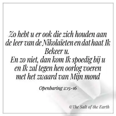 bijbeltekst openbaring 2-15- zo hebt u er ook die zich houden aan de leer van de nikolaieten en dat haat ik bekeer u en zo niet dan kom ik spoedig bij u en ik zal oorlog tegen hen voeren met het zwaard van mijn mond