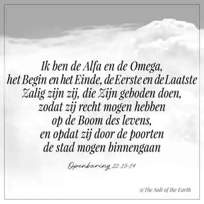 Bijbeltekst openbaring 22-13-14-ik ben de alfa en omega het begin en einde de eerste en laatste zalig zijn zij die zijn geboden doen zodat zij recht mogen hebben op de boom des levens en opdat zij door de poorten de stad mogen binnengaan