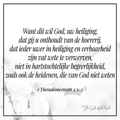 bijbeltekst 1 thessalonicenzen 5-3-5 Want dit wil God; uw heiliging, dat gij u onthoudt van de hoererij  ieder uwer in heiliging en eerbaarheid zijn vat wete te verwerven niet in hartstochtelijke begeerlijkheid zoals heidenen