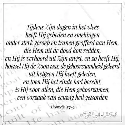 Bijbelvers hebreeen 5-7-9- tijdens de dagen in het vlees heeft hij gebeden en smekingen onder sterk geroep en tranen geofferd aan hem die hem uit de dood kon redden en hij is verhoord uit zijn angst en zo heeft hij hoewel hij de zoon was de gehoorzaamheid geleerd uit hetgeen hij heeft geleden en toen hij het einde had bereikt is hij voor allen die hem gehoorzaam een oorzaak van eeuwig heil geworden 