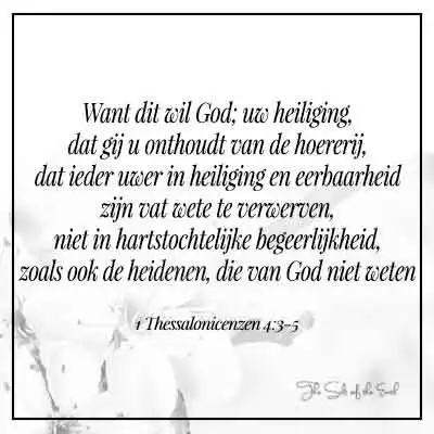bijbeltekst 1 thessalonicenzen 4-3 want dit wil God uw heiliging dat gij u onthoudt van de hoererij dat ieder uwer in heiligheid en eerbaarheid zijn vat wete te verwerven niet in hartstochtelijke begeerlijkheid zoals ook de heidenen die van God niet weten
