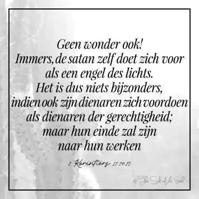 Bijbeltekst 2 korintiers 11-14-15-immers de satan zelf doet zich voor als een engel des lichts het is dus niets bijzonders indien ook zijn dienaren zich voordoen als dienaren der gerechtigheid maar hun einde zal zijn naar hun werken