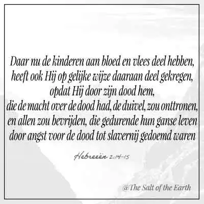 Bijbeltekst hebreeen 2-14-15-kinderen aan bloed en vlees deel hebben zo heeft hij op gelijke wijze daaraan deel gekregen opdat hij door zijn dood heen hen die de macht over de dood had de duivel zou onttronen en allen zou bevrijden die gedurende hun ganse leven door angst voor de dood tot slavernij gedoemd waren