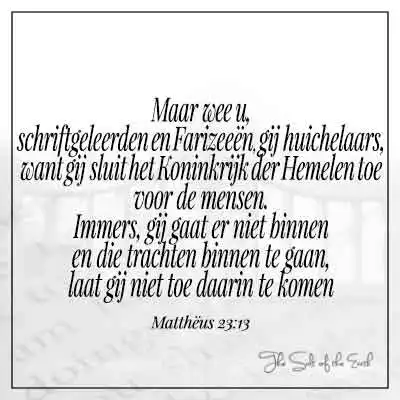 Bijbeltekst mattheus 23-13- wee u schriftgeleerden en farizeeën gij huichelaars want gij sluit het koninkrijk der hemelen toe voor de mensen immers gij gaat er niet binnen en die trachten binnen te gaan laat gij niet toe daarin te komen